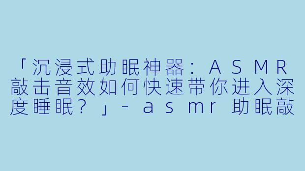 「沉浸式助眠神器：ASMR敲击音效如何快速带你进入深度睡眠？」-asmr助眠敲击快速