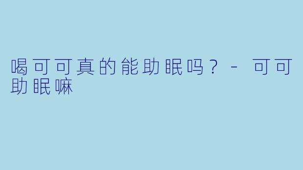 喝可可真的能助眠吗？-可可助眠嘛
