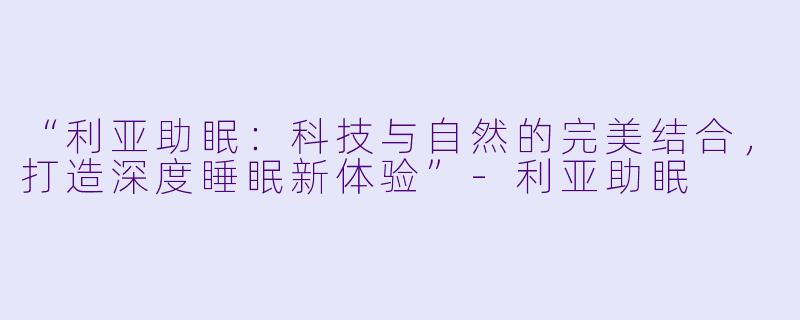 “利亚助眠：科技与自然的完美结合，打造深度睡眠新体验”-利亚助眠
