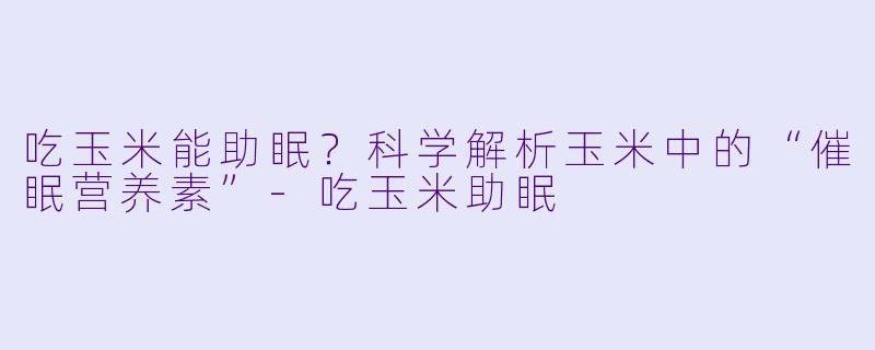 吃玉米能助眠？科学解析玉米中的“催眠营养素”-吃玉米助眠