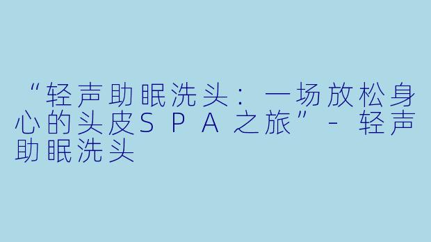 “轻声助眠洗头：一场放松身心的头皮SPA之旅”-轻声助眠洗头
