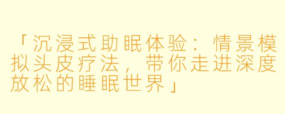 「沉浸式助眠体验：情景模拟头皮疗法，带你走进深度放松的睡眠世界」