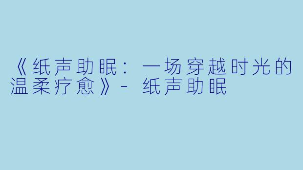 《纸声助眠：一场穿越时光的温柔疗愈》-纸声助眠