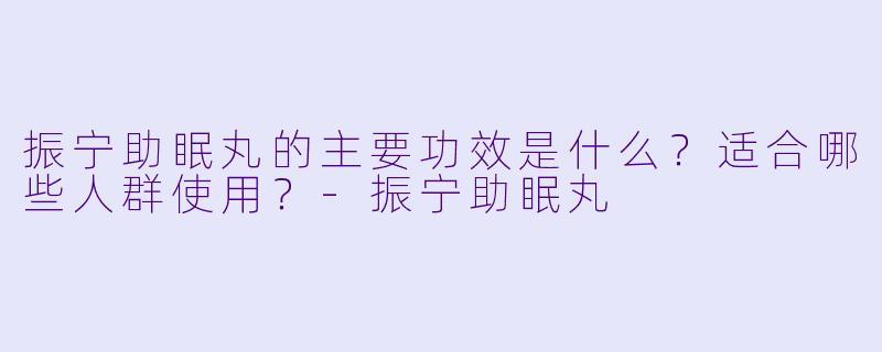 振宁助眠丸的主要功效是什么？适合哪些人群使用？-振宁助眠丸