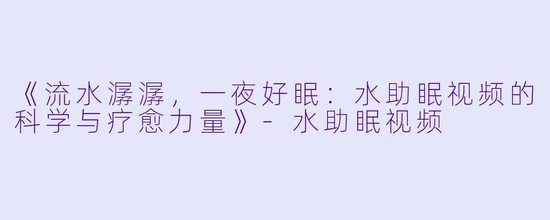《流水潺潺，一夜好眠：水助眠视频的科学与疗愈力量》-水助眠视频