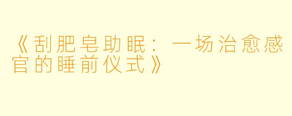 《刮肥皂助眠：一场治愈感官的睡前仪式》