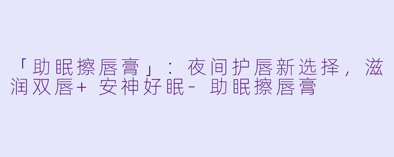 「助眠擦唇膏」：夜间护唇新选择，滋润双唇+安神好眠-助眠擦唇膏