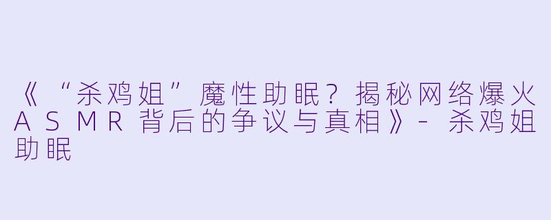 《“杀鸡姐”魔性助眠？揭秘网络爆火ASMR背后的争议与真相》-杀鸡姐助眠