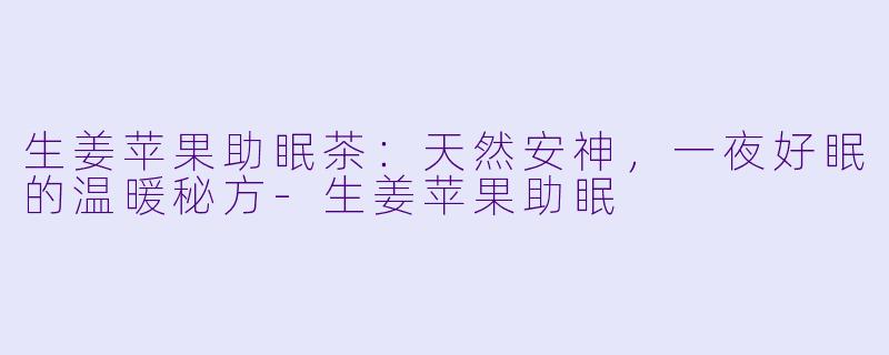 生姜苹果助眠茶:天然安神,一夜好眠的温暖秘方