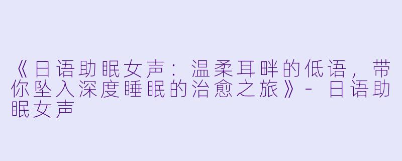 《日语助眠女声：温柔耳畔的低语，带你坠入深度睡眠的治愈之旅》-日语助眠女声