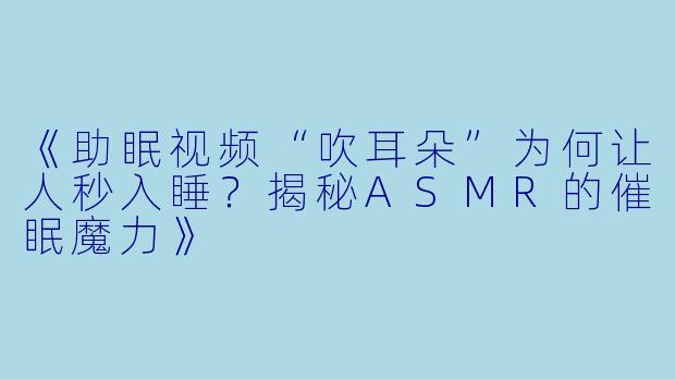 《助眠视频“吹耳朵”为何让人秒入睡？揭秘ASMR的催眠魔力》