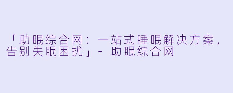 「助眠综合网:一站式睡眠解决方案,告别失眠困扰」