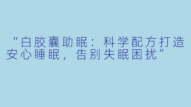 “白胶囊助眠：科学配方打造安心睡眠，告别失眠困扰”