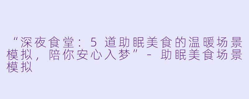 “深夜食堂：5道助眠美食的温暖场景模拟，陪你安心入梦”-助眠美食场景模拟