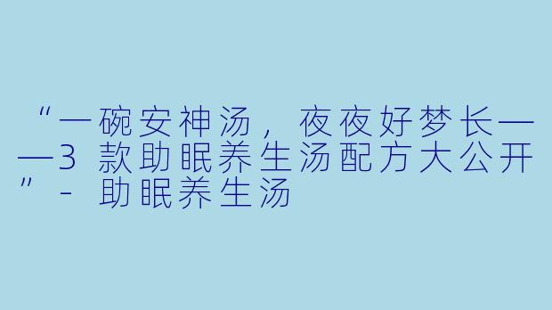 “一碗安神汤，夜夜好梦长——3款助眠养生汤配方大公开”-助眠养生汤