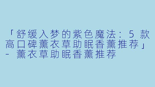 「舒缓入梦的紫色魔法:5款高口碑薰衣草助眠香薰推荐」