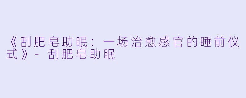 《刮肥皂助眠：一场治愈感官的睡前仪式》-刮肥皂助眠