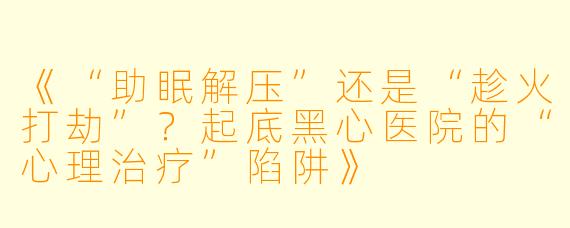 《“助眠解压”还是“趁火打劫”？起底黑心医院的“心理治疗”陷阱》