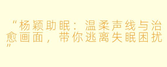 “杨颖助眠:温柔声线与治愈画面,带你逃离失眠困扰”
