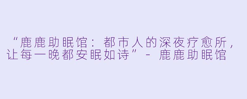 “鹿鹿助眠馆：都市人的深夜疗愈所，让每一晚都安眠如诗”-鹿鹿助眠馆