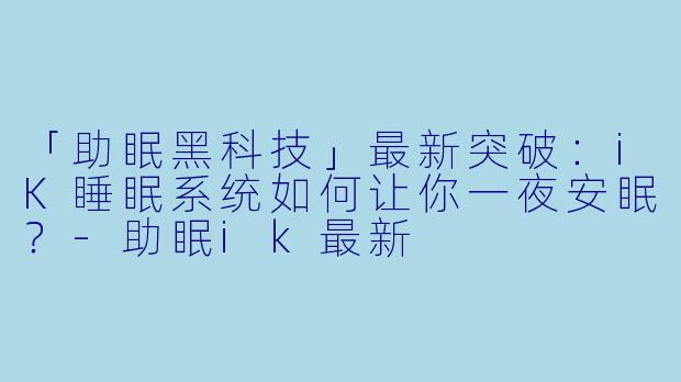 「助眠黑科技」最新突破：iK睡眠系统如何让你一夜安眠？-助眠ik最新