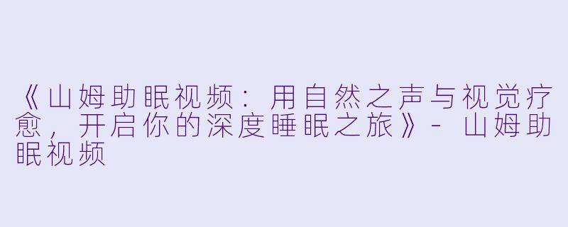《山姆助眠视频：用自然之声与视觉疗愈，开启你的深度睡眠之旅》-山姆助眠视频