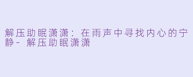 解压助眠潇潇：在雨声中寻找内心的宁静-解压助眠潇潇