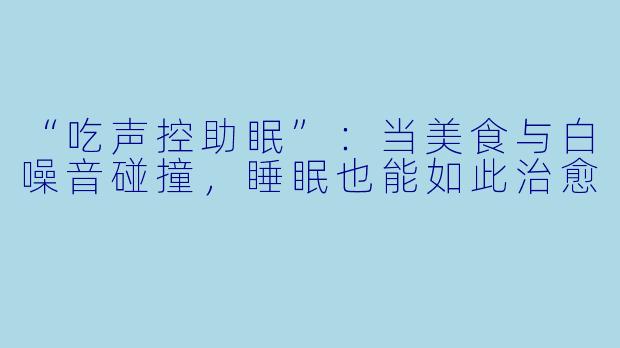“吃声控助眠”：当美食与白噪音碰撞，睡眠也能如此治愈