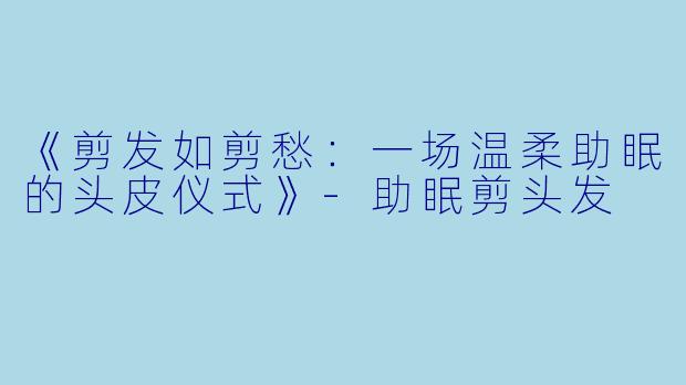 《剪发如剪愁：一场温柔助眠的头皮仪式》-助眠剪头发