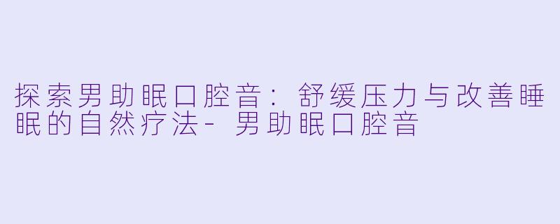探索男助眠口腔音：舒缓压力与改善睡眠的自然疗法-男助眠口腔音