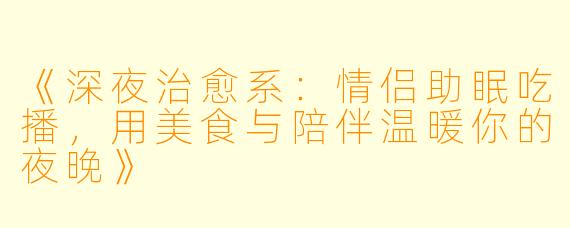 《深夜治愈系：情侣助眠吃播，用美食与陪伴温暖你的夜晚》
