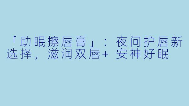 「助眠擦唇膏」：夜间护唇新选择，滋润双唇+安神好眠