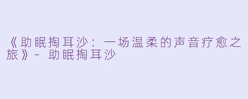 《助眠掏耳沙：一场温柔的声音疗愈之旅》-助眠掏耳沙
