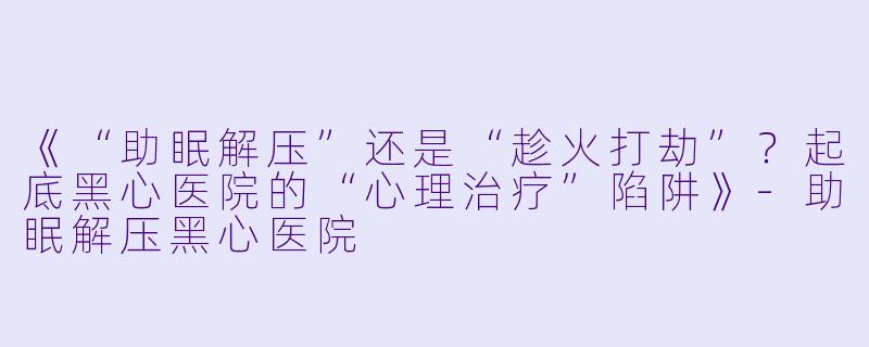 《“助眠解压”还是“趁火打劫”？起底黑心医院的“心理治疗”陷阱》-助眠解压黑心医院