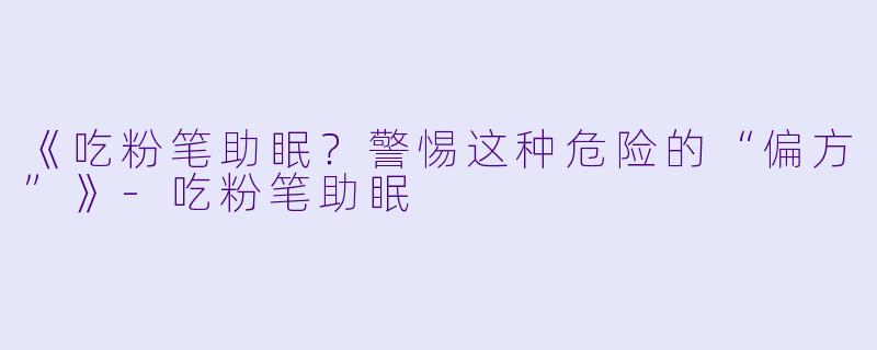 《吃粉笔助眠？警惕这种危险的“偏方”》-吃粉笔助眠