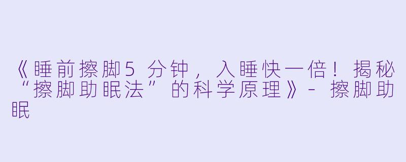 《睡前擦脚5分钟,入睡快一倍!揭秘“擦脚助眠法”的科学原理》
