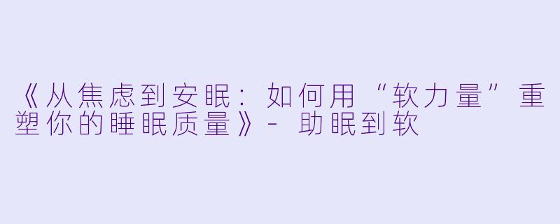 《从焦虑到安眠：如何用“软力量”重塑你的睡眠质量》-助眠到软