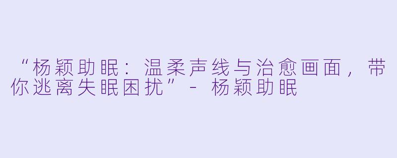 “杨颖助眠：温柔声线与治愈画面，带你逃离失眠困扰”-杨颖助眠