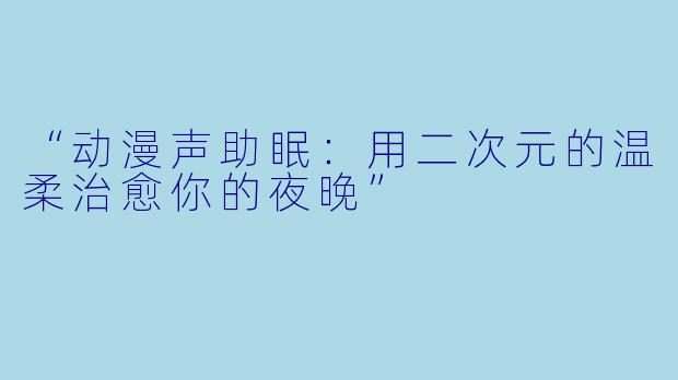 “动漫声助眠：用二次元的温柔治愈你的夜晚”