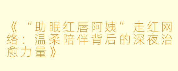 《“助眠红唇阿姨”走红网络:温柔陪伴背后的深夜治愈力量》