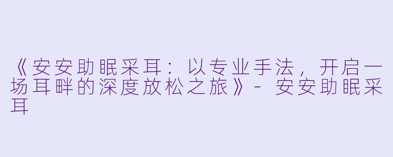 《安安助眠采耳：以专业手法，开启一场耳畔的深度放松之旅》-安安助眠采耳