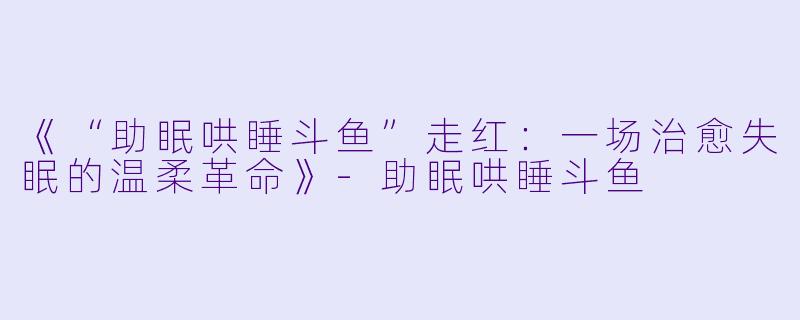 《“助眠哄睡斗鱼”走红：一场治愈失眠的温柔革命》-助眠哄睡斗鱼