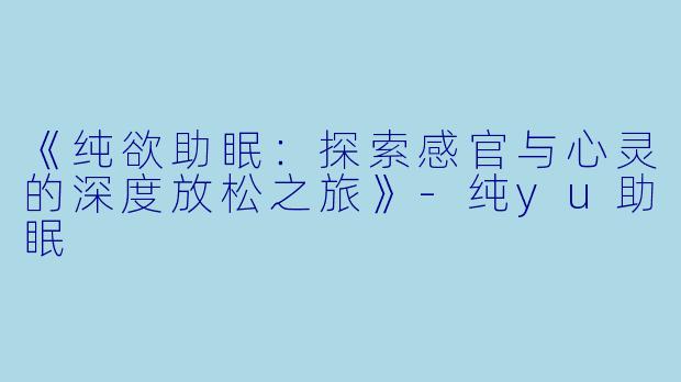 《纯欲助眠：探索感官与心灵的深度放松之旅》-纯yu助眠