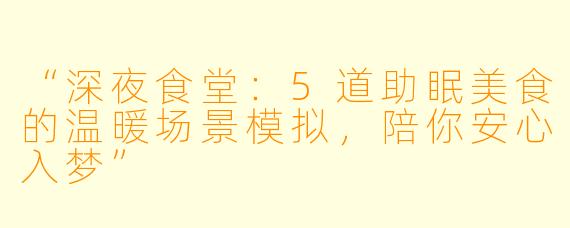 “深夜食堂：5道助眠美食的温暖场景模拟，陪你安心入梦”
