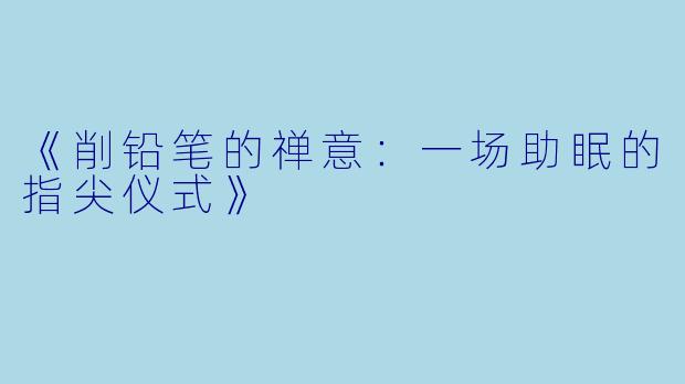 《削铅笔的禅意：一场助眠的指尖仪式》