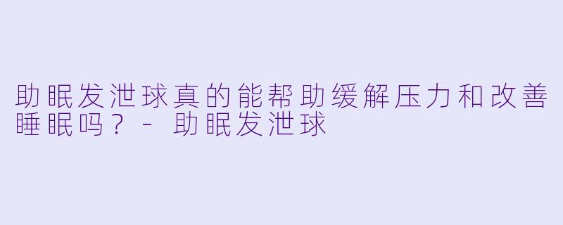 助眠发泄球真的能帮助缓解压力和改善睡眠吗？-助眠发泄球