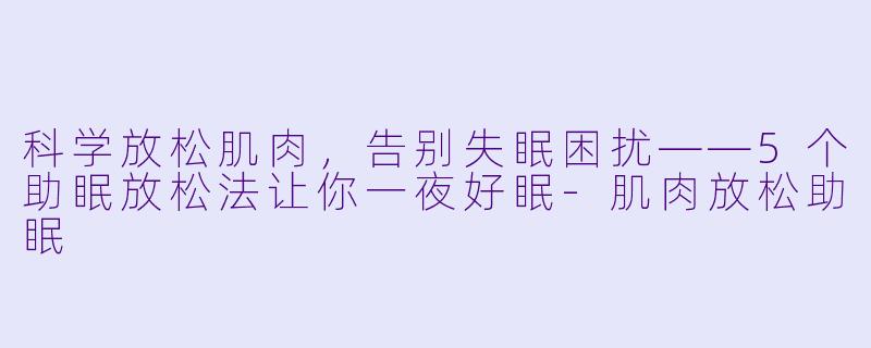 科学放松肌肉，告别失眠困扰——5个助眠放松法让你一夜好眠-肌肉放松助眠