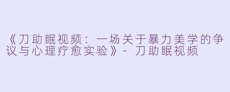 《刀助眠视频：一场关于暴力美学的争议与心理疗愈实验》-刀助眠视频