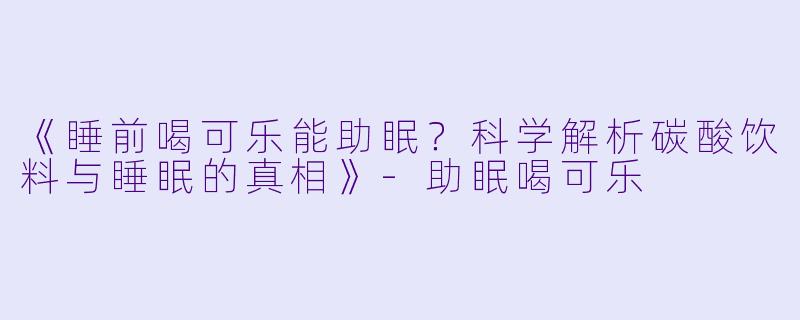《睡前喝可乐能助眠？科学解析碳酸饮料与睡眠的真相》-助眠喝可乐