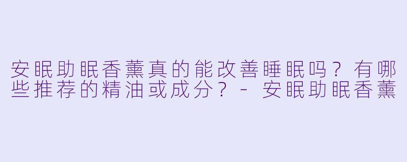 安眠助眠香薰真的能改善睡眠吗?有哪些推荐的精油或成分?